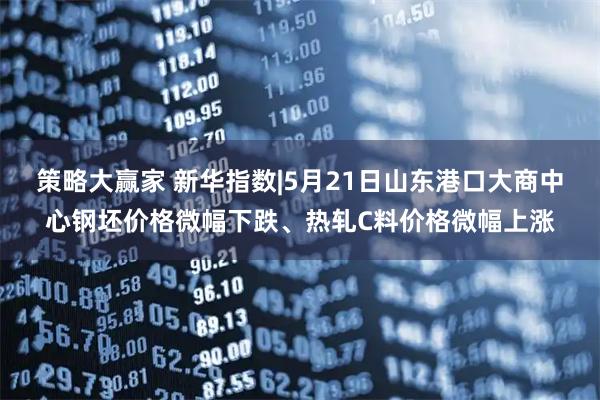 策略大赢家 新华指数|5月21日山东港口大商中心钢坯价格微幅下跌、热轧C料价格微幅上涨