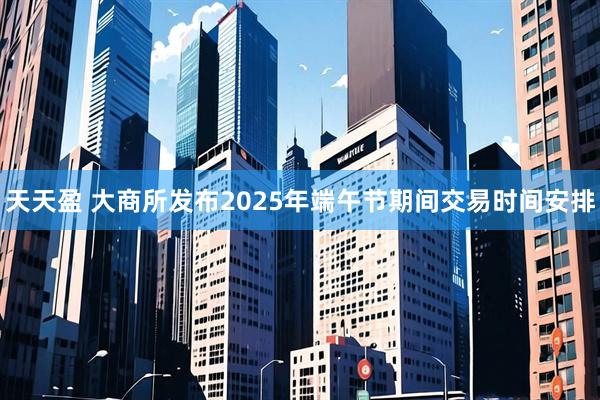 天天盈 大商所发布2025年端午节期间交易时间安排