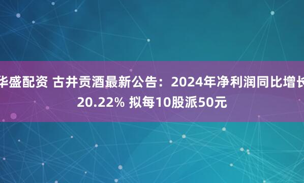 华盛配资 古井贡酒最新公告：2024年净利润同比增长20.22% 拟每10股派50元