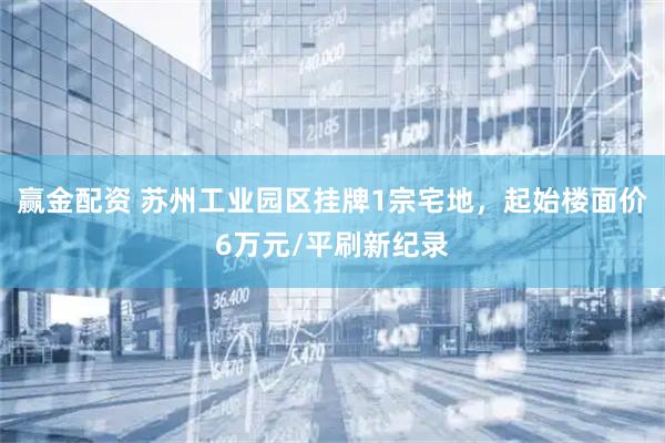 赢金配资 苏州工业园区挂牌1宗宅地，起始楼面价6万元/平刷新纪录