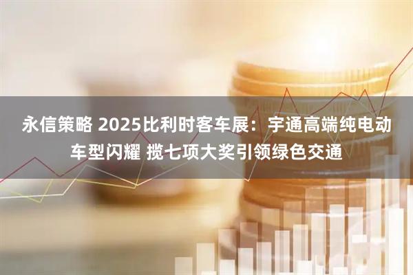 永信策略 2025比利时客车展：宇通高端纯电动车型闪耀 揽七项大奖引领绿色交通