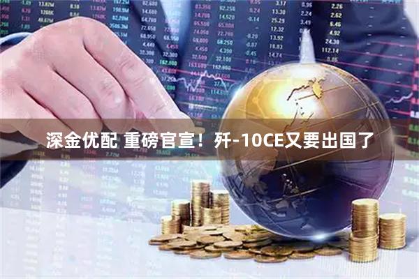 深金优配 重磅官宣！歼-10CE又要出国了