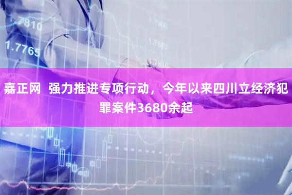 嘉正网  强力推进专项行动，今年以来四川立经济犯罪案件3680余起