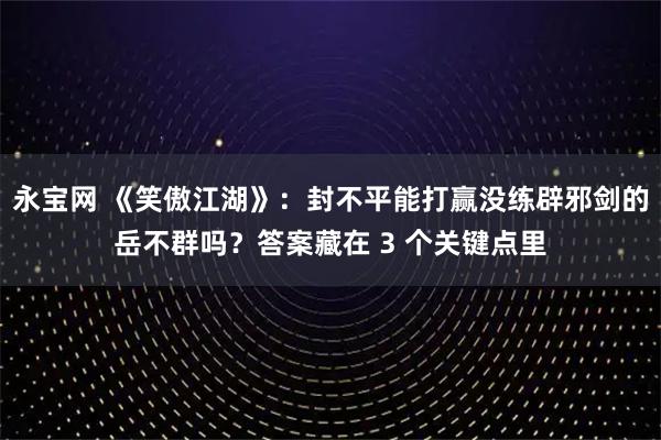 永宝网 《笑傲江湖》：封不平能打赢没练辟邪剑的岳不群吗？答案藏在 3 个关键点里