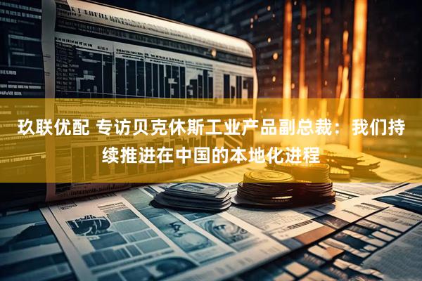 玖联优配 专访贝克休斯工业产品副总裁：我们持续推进在中国的本地化进程