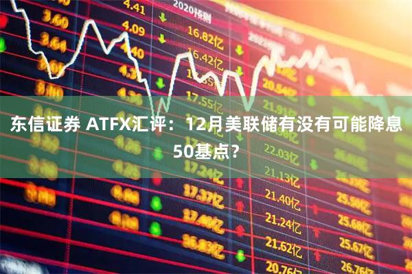 东信证券 ATFX汇评：12月美联储有没有可能降息50基点？