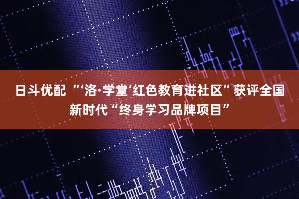 日斗优配 “‘洛·学堂’红色教育进社区”获评全国新时代“终身学习品牌项目”