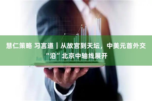 慧仁策略 习言道｜从故宫到天坛，中美元首外交“沿”北京中轴线展开